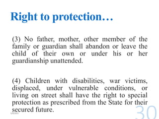 Right to protection…
(3) No father, mother, other member of the
family or guardian shall abandon or leave the
child of their own or under his or her
guardianship unattended.
(4) Children with disabilities, war victims,
displaced, under vulnerable conditions, or
living on street shall have the right to special
protection as prescribed from the State for their
secured future.
 