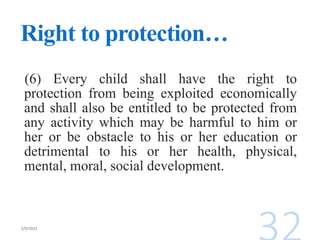 Right to protection…
(6) Every child shall have the right to
protection from being exploited economically
and shall also be entitled to be protected from
any activity which may be harmful to him or
her or be obstacle to his or her education or
detrimental to his or her health, physical,
mental, moral, social development.
 