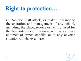Right to protection…
(8) No one shall attack, or make hindrance to
the operation and management of any school,
including the place, service or facility, used for
the best interests of children, with any excuse
at times of armed conflict or in any adverse
situation of whatever type.
 