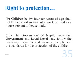 Right to protection…
(9) Children below fourteen years of age shall
not be deployed in any risky work or used as a
house-servant or house-maid.
(10) The Government of Nepal, Provincial
Government and Local Level may follow the
necessary measures and make and implement
the standards for the protection of the children
 