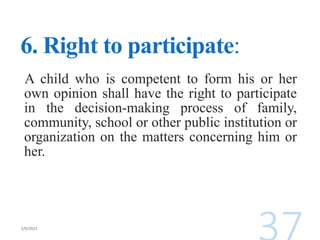 6. Right to participate:
A child who is competent to form his or her
own opinion shall have the right to participate
in the decision-making process of family,
community, school or other public institution or
organization on the matters concerning him or
her.
 
