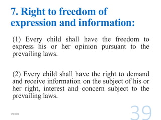 7. Right to freedom of
expression and information:
(1) Every child shall have the freedom to
express his or her opinion pursuant to the
prevailing laws.
(2) Every child shall have the right to demand
and receive information on the subject of his or
her right, interest and concern subject to the
prevailing laws.
 