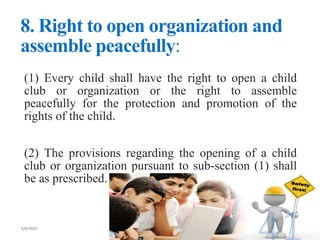 8. Right to open organization and
assemble peacefully:
(1) Every child shall have the right to open a child
club or organization or the right to assemble
peacefully for the protection and promotion of the
rights of the child.
(2) The provisions regarding the opening of a child
club or organization pursuant to sub-section (1) shall
be as prescribed.
 