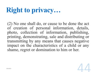 Right to privacy…
(2) No one shall do, or cause to be done the act
of creation of personal information, details,
photo, collection of information, publishing,
printing, demonstrating, sale and distributing or
transmitting by any means that causes negative
impact on the characteristics of a child or any
shame, regret or domination to him or her.
 