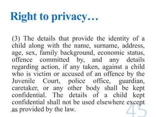 Right to privacy…
(3) The details that provide the identity of a
child along with the name, surname, address,
age, sex, family background, economic status,
offence committed by, and any details
regarding action, if any taken, against a child
who is victim or accused of an offence by the
Juvenile Court, police office, guardian,
caretaker, or any other body shall be kept
confidential. The details of a child kept
confidential shall not be used elsewhere except
as provided by the law.
 