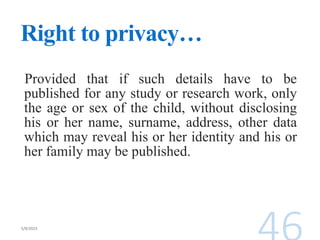 Right to privacy…
Provided that if such details have to be
published for any study or research work, only
the age or sex of the child, without disclosing
his or her name, surname, address, other data
which may reveal his or her identity and his or
her family may be published.
 