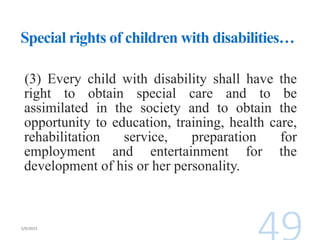 Special rights of children with disabilities…
(3) Every child with disability shall have the
right to obtain special care and to be
assimilated in the society and to obtain the
opportunity to education, training, health care,
rehabilitation service, preparation for
employment and entertainment for the
development of his or her personality.
 