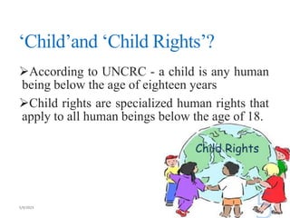 ‘Child’and ‘Child Rights’?
According to UNCRC - a child is any human
being below the age of eighteen years
Child rights are specialized human rights that
apply to all human beings below the age of 18.
 
