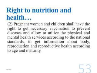 Right to nutrition and
health…
(2) Pregnant women and children shall have the
right to get necessary vaccination to prevent
diseases and allow to utilize the physical and
mental health services according to the national
standards, to get information about body,
reproduction and reproductive health according
to age and maturity.
 