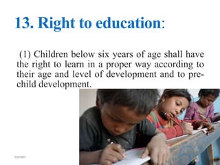 13. Right to education:
(1) Children below six years of age shall have
the right to learn in a proper way according to
their age and level of development and to pre-
child development.
 