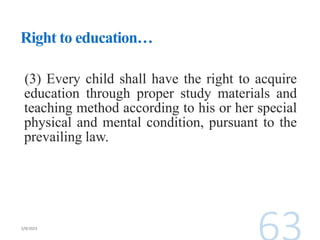 Right to education…
(3) Every child shall have the right to acquire
education through proper study materials and
teaching method according to his or her special
physical and mental condition, pursuant to the
prevailing law.
 