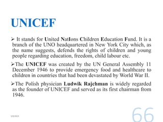 UNICEF
 It stands for United NatIons Children Education Fund. It is a
branch of the UNO headquartered in New York City which, as
the name suggests, defends the rights of children and young
people regarding education, freedom, child labour etc.
The UNICEF was created by the UN General Assembly 11
December 1946 to provide emergency food and healthcare to
children in countries that had been devastated by World War II.
The Polish physician Ludwik Rajchman is widely regarded
as the founder of UNICEF and served as its first chairman from
1946.
 