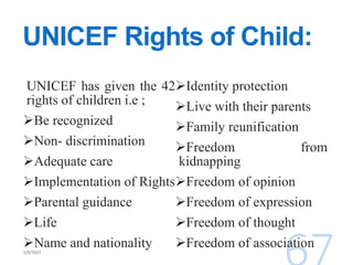 UNICEF Rights of Child:
UNICEF has given the 42
rights of children i.e ;
Be recognized
Non- discrimination
Adequate care
Implementation of Rights
Parental guidance
Life
Name and nationality
Identity protection
Live with their parents
Family reunification
Freedom from
kidnapping
Freedom of opinion
Freedom of expression
Freedom of thought
Freedom of association
 
