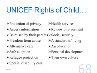 UNICEF Rights of Child…
Protection of privacy
Access information
Be raised by their parents
Freedom from abuse
Alternative care
Safe adoption
Refugee protection
Special disability care
Health services
Review of placement
Social security
A standard of living
An education
Personal development
Their own culture
 