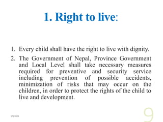 1. Right to live:
1. Every child shall have the right to live with dignity.
2. The Government of Nepal, Province Government
and Local Level shall take necessary measures
required for preventive and security service
including prevention of possible accidents,
minimization of risks that may occur on the
children, in order to protect the rights of the child to
live and development.
 