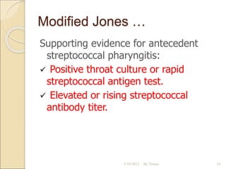 Modified Jones …
Supporting evidence for antecedent
streptococcal pharyngitis:
 Positive throat culture or rapid
streptococcal antigen test.
 Elevated or rising streptococcal
antibody titer.
5/10/2023 By Tomas 14
 
