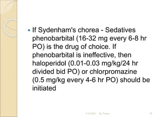  If Sydenham's chorea - Sedatives
phenobarbital (16-32 mg every 6-8 hr
PO) is the drug of choice. If
phenobarbital is ineffective, then
haloperidol (0.01-0.03 mg/kg/24 hr
divided bid PO) or chlorpromazine
(0.5 mg/kg every 4-6 hr PO) should be
initiated
5/10/2023 By Tomas 20
 