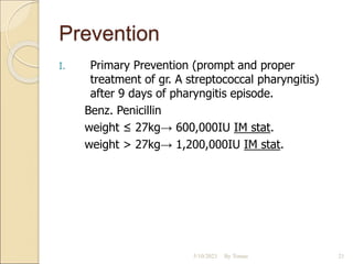 Prevention
I. Primary Prevention (prompt and proper
treatment of gr. A streptococcal pharyngitis)
after 9 days of pharyngitis episode.
Benz. Penicillin
weight ≤ 27kg→ 600,000IU IM stat.
weight > 27kg→ 1,200,000IU IM stat.
5/10/2023 By Tomas 21
 