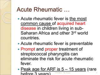 Acute Rheumatic …
 Acute rheumatic fever is the most
common cause of acquired heart
disease in children living in sub-
Saharan Africa and other 3rd world
countries.
 Acute rheumatic fever is preventable
 Prompt and proper treatment of
streptococcal pharyngitis can
eliminate the risk for acute rheumatic
fever.
 Peak age for ARF is 5 – 15 years (rare
5/10/2023 By Tomas 4
 