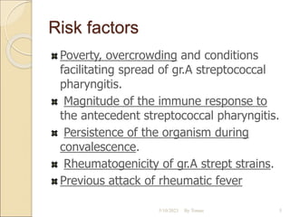 Risk factors
Poverty, overcrowding and conditions
facilitating spread of gr.A streptococcal
pharyngitis.
Magnitude of the immune response to
the antecedent streptococcal pharyngitis.
Persistence of the organism during
convalescence.
Rheumatogenicity of gr.A strept strains.
Previous attack of rheumatic fever
5/10/2023 By Tomas 5
 