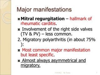Major manifestations
Mitral regurgitation – hallmark of
rheumatic carditis.
Involvement of the right side valves
(TV & PV) – less common.
2. Migratory polyarthritis (in about 75%
):
Most common major manifestation
but least specific.
Almost always asymmetrical and
migratory.
5/10/2023 By Tomas 7
 