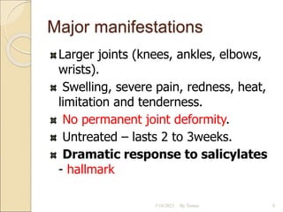 Major manifestations
Larger joints (knees, ankles, elbows,
wrists).
Swelling, severe pain, redness, heat,
limitation and tenderness.
No permanent joint deformity.
Untreated – lasts 2 to 3weeks.
Dramatic response to salicylates
- hallmark
5/10/2023 By Tomas 8
 