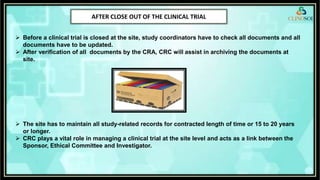 AFTER CLOSE OUT OF THE CLINICAL TRIAL
 Before a clinical trial is closed at the site, study coordinators have to check all documents and all
documents have to be updated.
 After verification of all documents by the CRA, CRC will assist in archiving the documents at
site.
 The site has to maintain all study-related records for contracted length of time or 15 to 20 years
or longer.
 CRC plays a vital role in managing a clinical trial at the site level and acts as a link between the
Sponsor, Ethical Committee and Investigator.
 