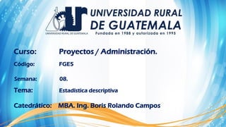 Curso: Proyectos / Administración.
Código: FGE5
Tema: Estadística descriptiva
Semana: 08.
Catedrático: MBA. Ing. Boris Rolando Campos
 