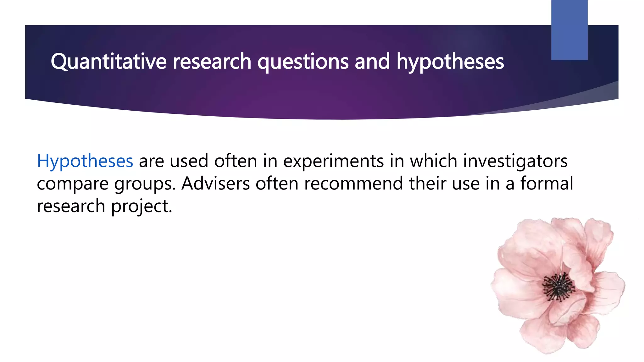 Quantitative research questions and hypotheses
Hypotheses are used often in experiments in which investigators
compare groups. Advisers often recommend their use in a formal
research project.
 