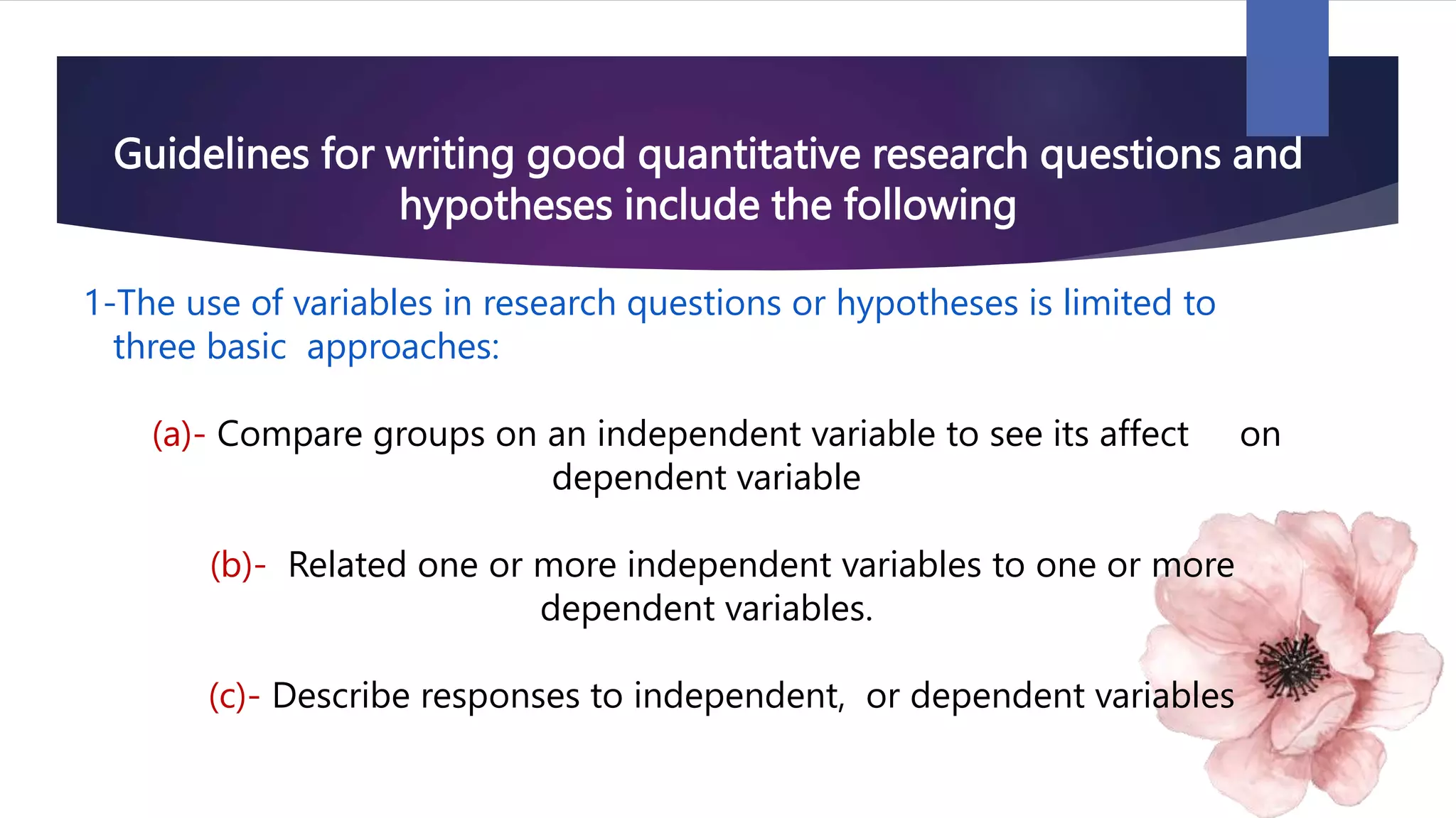 Guidelines for writing good quantitative research questions and
hypotheses include the following
1-The use of variables in research questions or hypotheses is limited to
three basic approaches:
(a)- Compare groups on an independent variable to see its affect on
dependent variable
(b)- Related one or more independent variables to one or more
dependent variables.
(c)- Describe responses to independent, or dependent variables
 