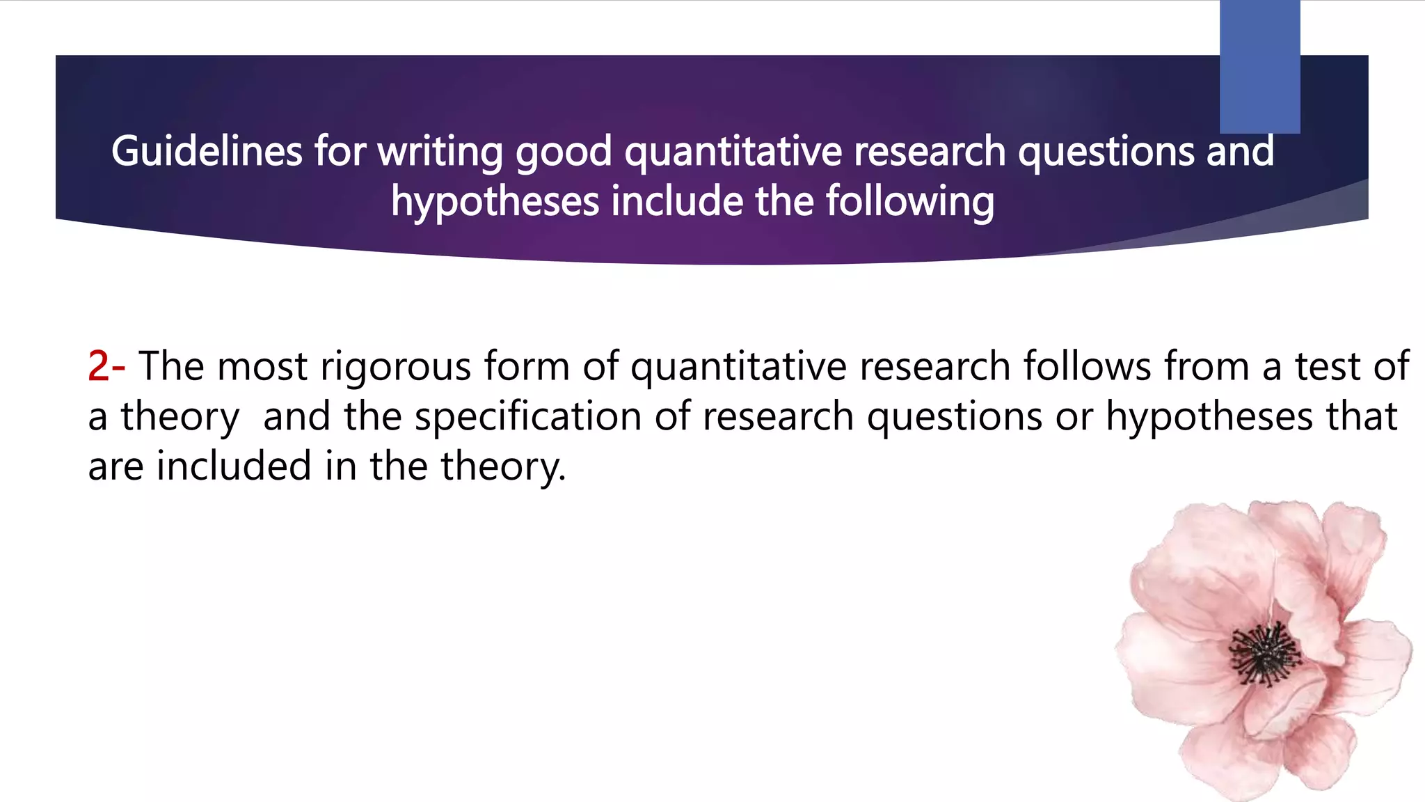 Guidelines for writing good quantitative research questions and
hypotheses include the following
2- The most rigorous form of quantitative research follows from a test of
a theory and the specification of research questions or hypotheses that
are included in the theory.
 