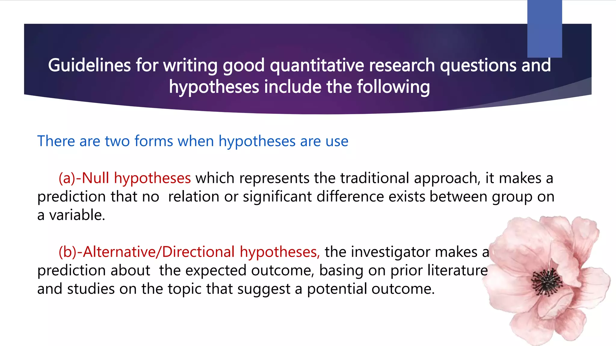 Guidelines for writing good quantitative research questions and
hypotheses include the following
There are two forms when hypotheses are use
(a)-Null hypotheses which represents the traditional approach, it makes a
prediction that no relation or significant difference exists between group on
a variable.
(b)-Alternative/Directional hypotheses, the investigator makes a
prediction about the expected outcome, basing on prior literature
and studies on the topic that suggest a potential outcome.
 