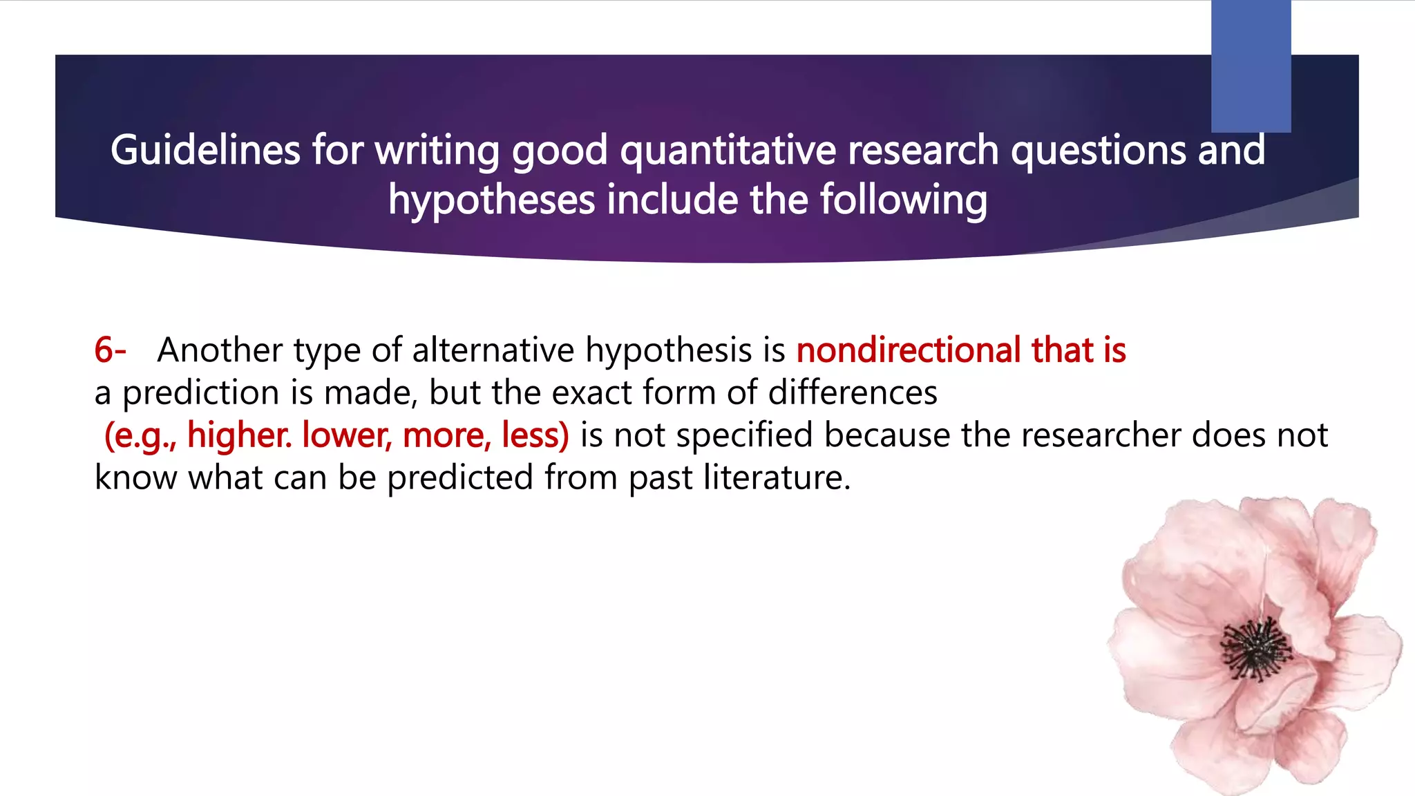 Guidelines for writing good quantitative research questions and
hypotheses include the following
6- Another type of alternative hypothesis is nondirectional that is
a prediction is made, but the exact form of differences
(e.g., higher. lower, more, less) is not specified because the researcher does not
know what can be predicted from past literature.
 