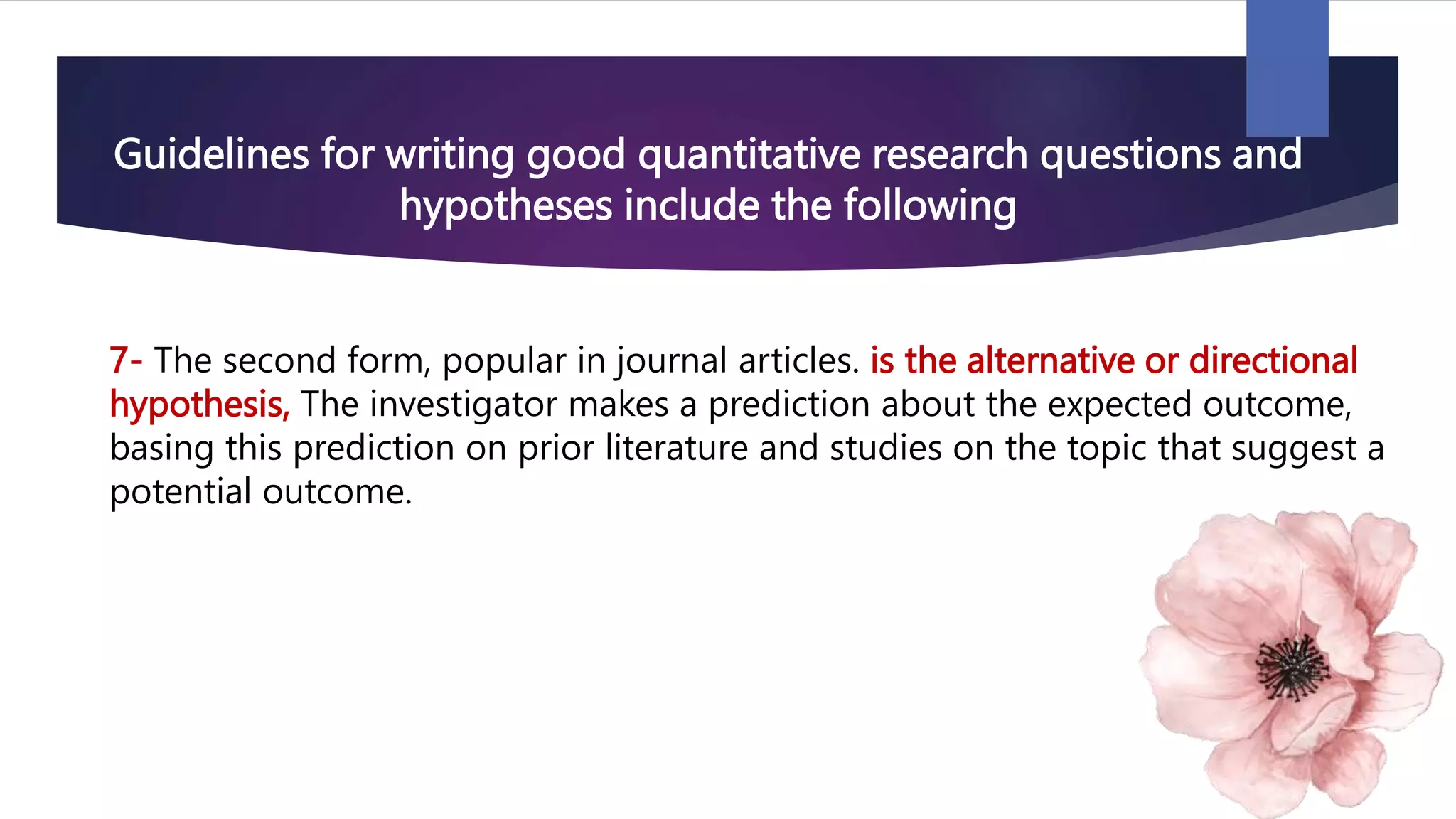 Guidelines for writing good quantitative research questions and
hypotheses include the following
7- The second form, popular in journal articles. is the alternative or directional
hypothesis, The investigator makes a prediction about the expected outcome,
basing this prediction on prior literature and studies on the topic that suggest a
potential outcome.
 