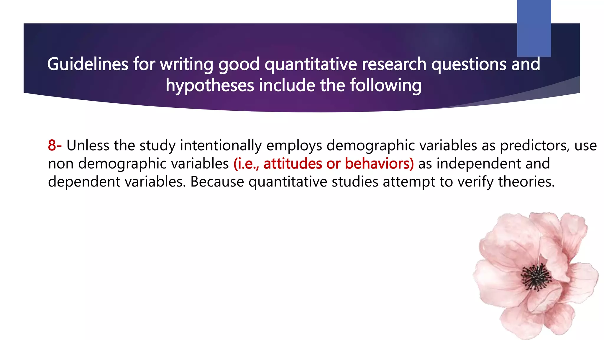 Guidelines for writing good quantitative research questions and
hypotheses include the following
8- Unless the study intentionally employs demographic variables as predictors, use
non demographic variables (i.e., attitudes or behaviors) as independent and
dependent variables. Because quantitative studies attempt to verify theories.
 