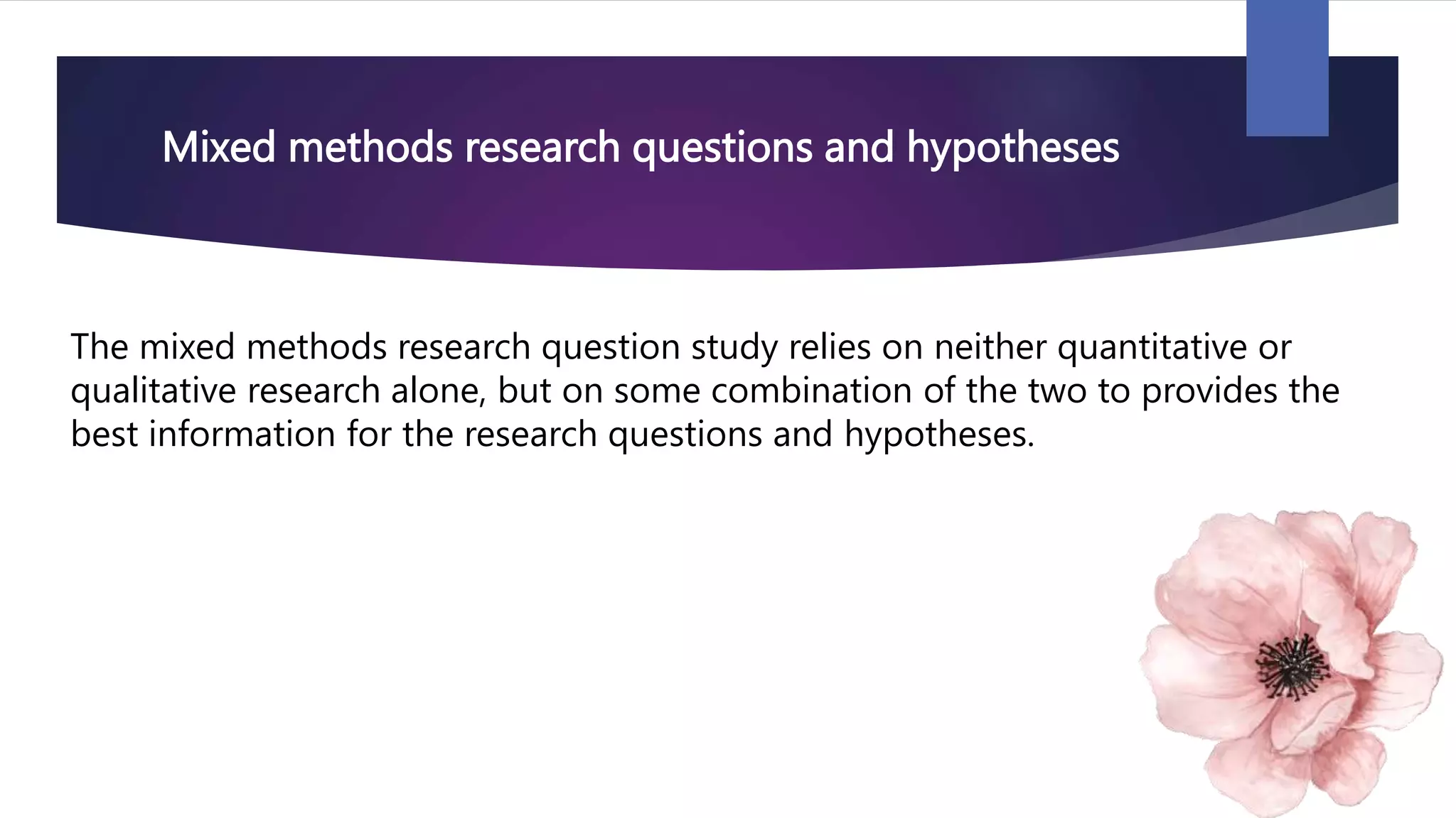 Mixed methods research questions and hypotheses
The mixed methods research question study relies on neither quantitative or
qualitative research alone, but on some combination of the two to provides the
best information for the research questions and hypotheses.
 