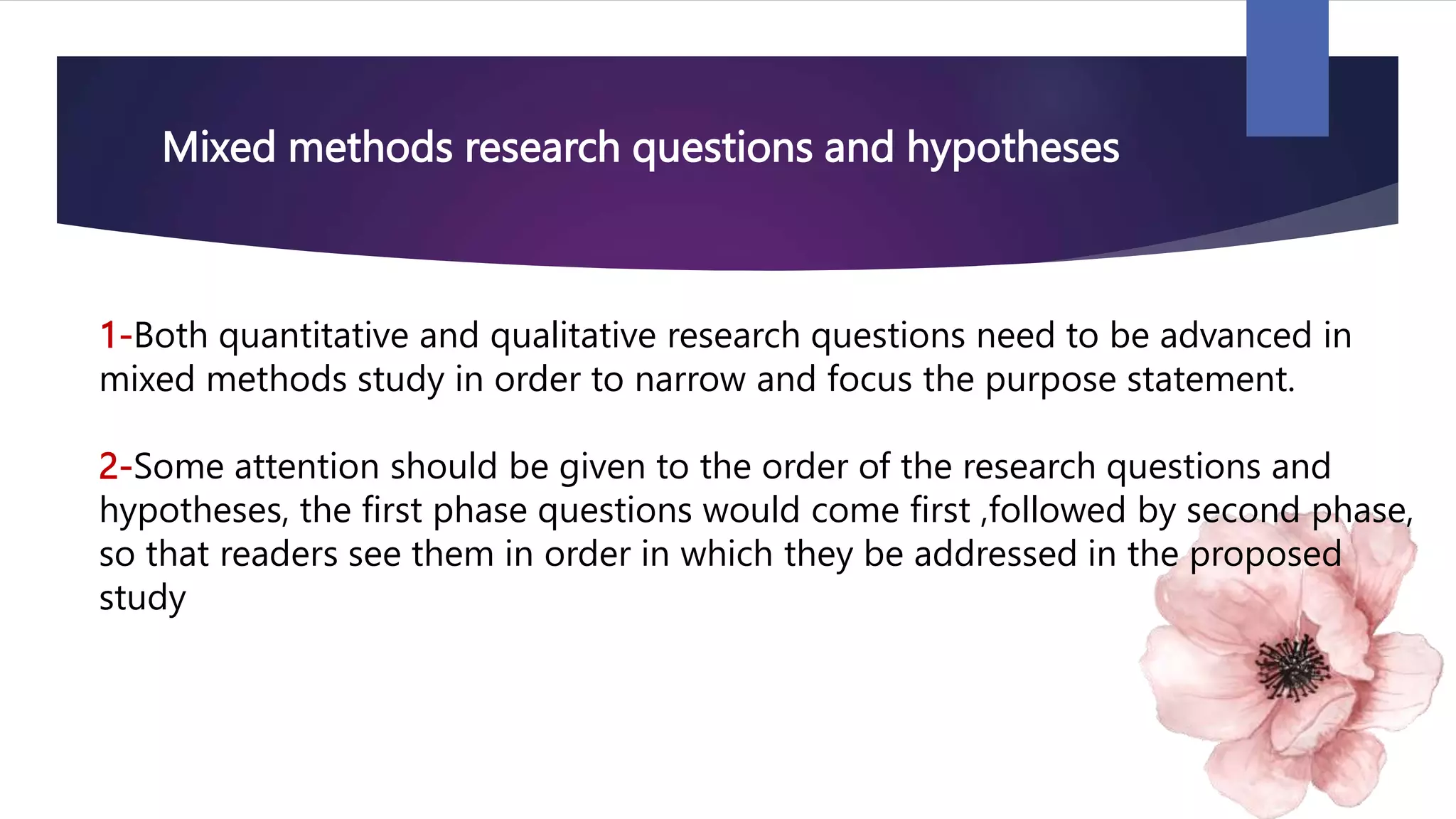 Mixed methods research questions and hypotheses
1-Both quantitative and qualitative research questions need to be advanced in
mixed methods study in order to narrow and focus the purpose statement.
2-Some attention should be given to the order of the research questions and
hypotheses, the first phase questions would come first ,followed by second phase,
so that readers see them in order in which they be addressed in the proposed
study
 