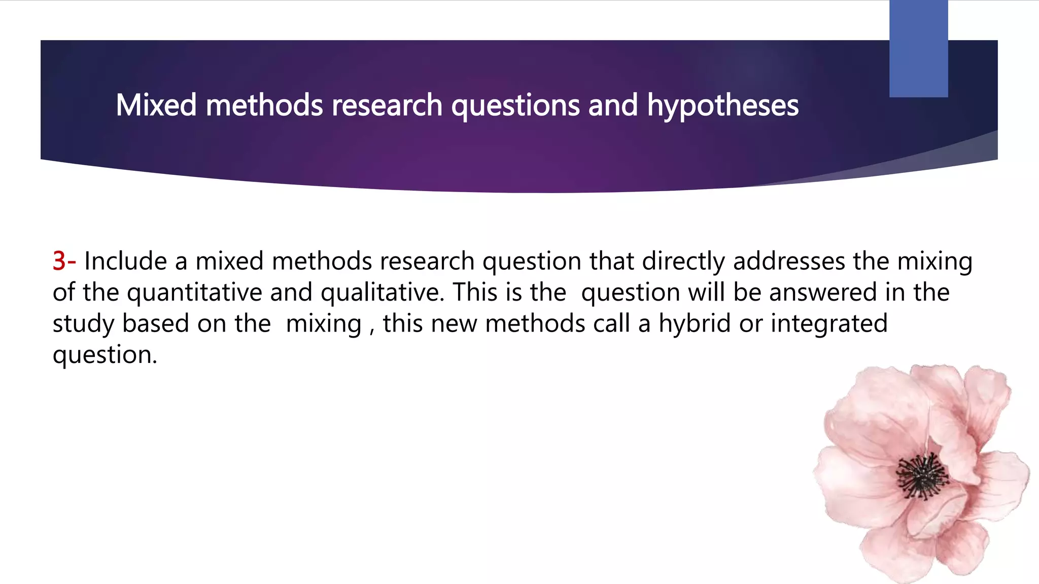 Mixed methods research questions and hypotheses
3- Include a mixed methods research question that directly addresses the mixing
of the quantitative and qualitative. This is the question will be answered in the
study based on the mixing , this new methods call a hybrid or integrated
question.
 