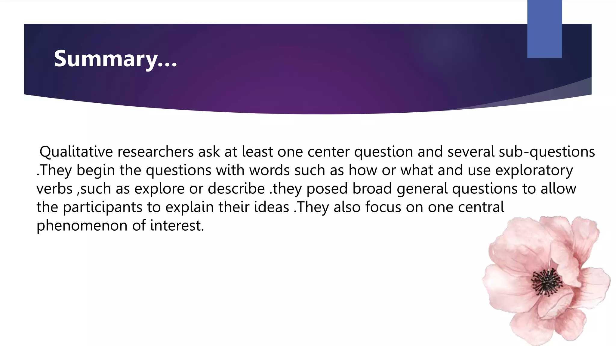 Qualitative researchers ask at least one center question and several sub-questions
.They begin the questions with words such as how or what and use exploratory
verbs ,such as explore or describe .they posed broad general questions to allow
the participants to explain their ideas .They also focus on one central
phenomenon of interest.
Summary…
 