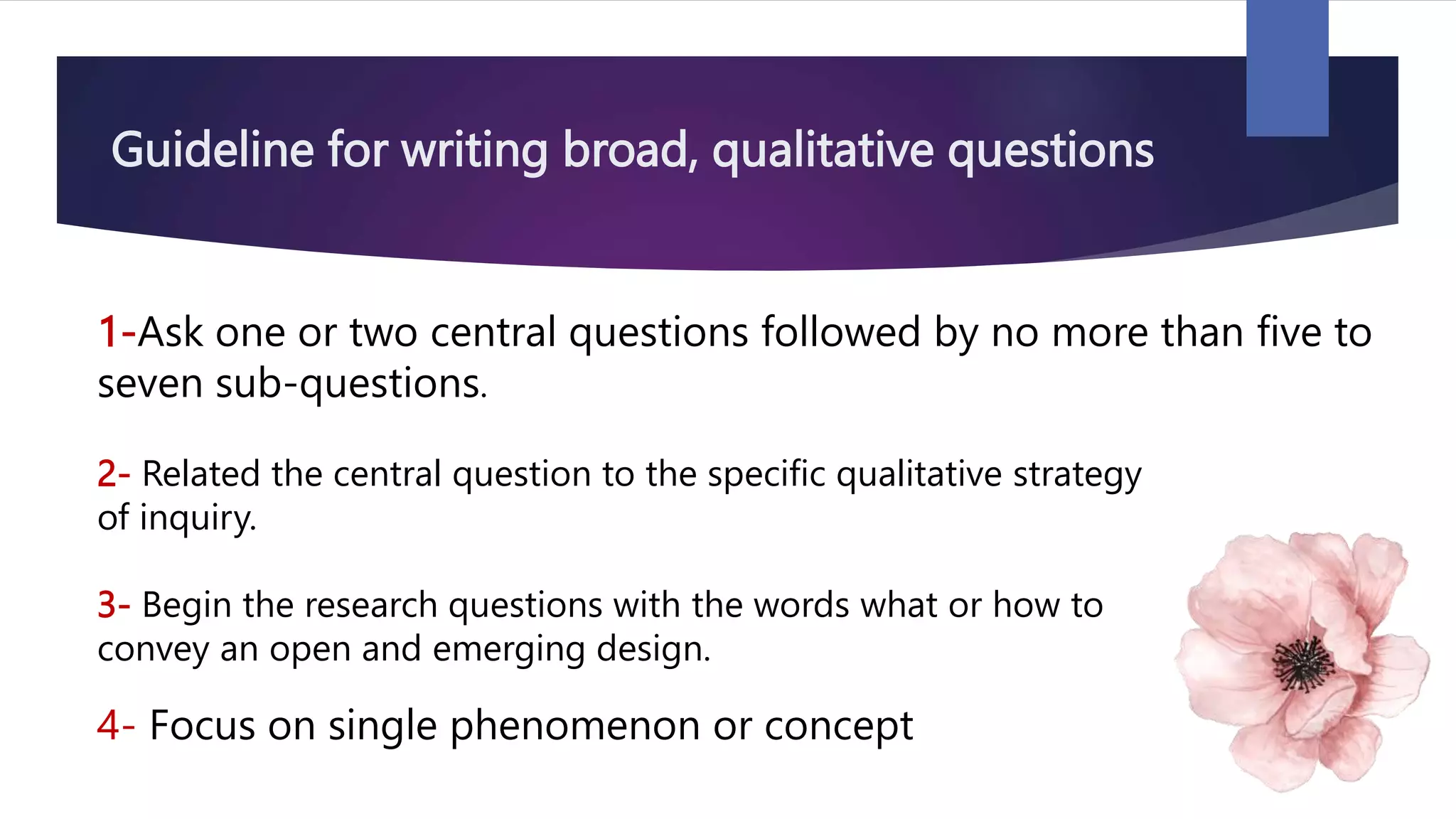 Guideline for writing broad, qualitative questions
1-Ask one or two central questions followed by no more than five to
seven sub-questions.
2- Related the central question to the specific qualitative strategy
of inquiry.
3- Begin the research questions with the words what or how to
convey an open and emerging design.
4- Focus on single phenomenon or concept
 