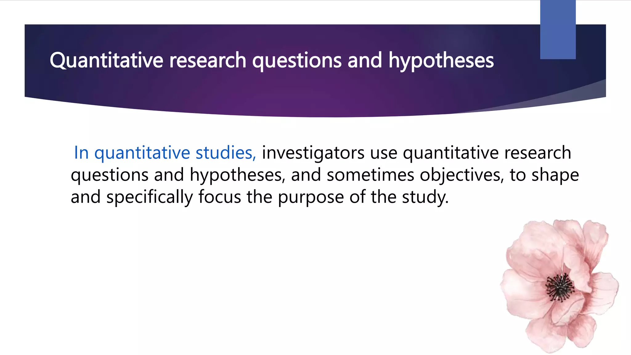 Quantitative research questions and hypotheses
In quantitative studies, investigators use quantitative research
questions and hypotheses, and sometimes objectives, to shape
and specifically focus the purpose of the study.
 