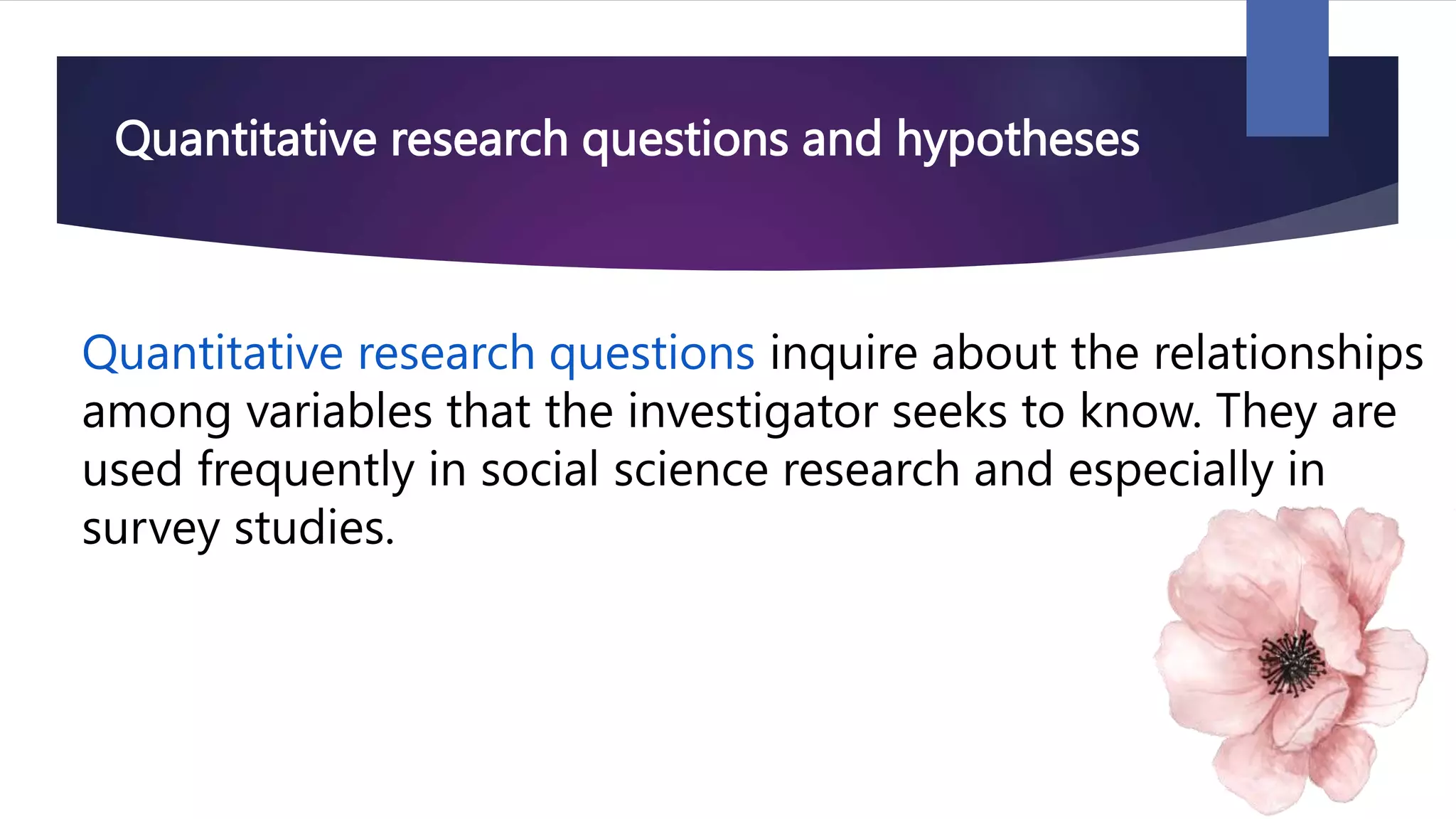 Quantitative research questions and hypotheses
Quantitative research questions inquire about the relationships
among variables that the investigator seeks to know. They are
used frequently in social science research and especially in
survey studies.
 