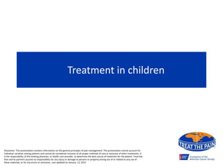 Treatment in children
Disclaimer: This presentation contains information on the general principles of pain management. This presentation cannot account for
individual variation among patients and cannot be considered inclusive of all proper methods of care or exclusive of other treatments. It
is the responsibility of the treating physician, or health care provider, to determine the best course of treatment for the patient. Treat the
Pain and its partners assume no responsibility for any injury or damage to persons or property arising out of or related to any use of
these materials, or for any errors or omissions. Last updated on January 12, 2015
 