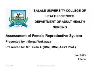 SALALE UNIVERSITY COLLEGE OF
HEALTH SCIENCES
DEPARTMENT OF ADULT HEALTH
NURSING
Assessment of Female Reproductive System
Presented by : Merga Wekwaya
Presented to: Mr Bikila T. (BSc, MSc, Ass’t Prof.)
Jun 2023
Fitche
2:10:24 PM 1
Female Reproductive System
 