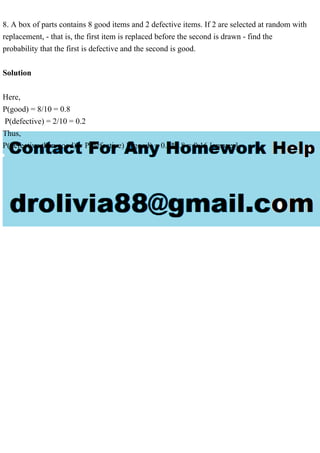 8. A box of parts contains 8 good items and 2 defective items. If 2 are selected at random with
replacement, - that is, the first item is replaced before the second is drawn - find the
probability that the first is defective and the second is good.
Solution
Here,
P(good) = 8/10 = 0.8
P(defective) = 2/10 = 0.2
Thus,
P(defective then good) = P(defective) P(good) = 0.2*0.8 = 0.16 [answer]
 