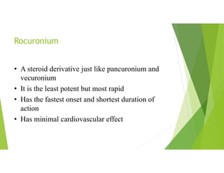 Rocuronium
• A steroid derivative just like pancuronium and
vecuronium
• It is the least potent but most rapid
• Has the fastest onset and shortest duration of
action
• Has minimal cardiovascular effect
 