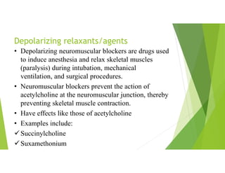 Depolarizing relaxants/agents
• Depolarizing neuromuscular blockers are drugs used
to induce anesthesia and relax skeletal muscles
(paralysis) during intubation, mechanical
ventilation, and surgical procedures.
• Neuromuscular blockers prevent the action of
acetylcholine at the neuromuscular junction, thereby
preventing skeletal muscle contraction.
• Have effects like those of acetylcholine
• Examples include:
Succinylcholine
Suxamethonium
 