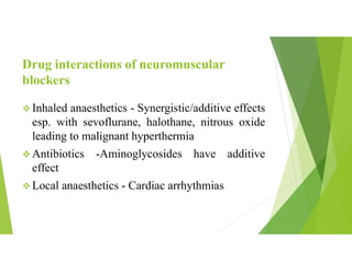 Drug interactions of neuromuscular
blockers
 Inhaled anaesthetics - Synergistic/additive effects
esp. with sevoflurane, halothane, nitrous oxide
leading to malignant hyperthermia
 Antibiotics -Aminoglycosides have additive
effect
 Local anaesthetics - Cardiac arrhythmias
 
