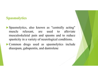 Spasmolytics
 Spasmolytics, also known as "centrally acting"
muscle relaxant, are used to alleviate
musculoskeletal pain and spasms and to reduce
spasticity in a variety of neurological conditions.
 Common drugs used as spasmolytics include
diazepam, gabapentin, and dantrolene
 