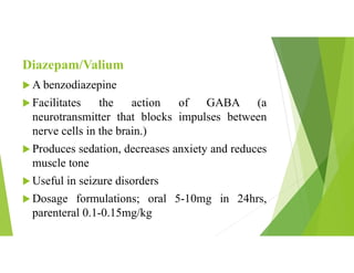 Diazepam/Valium
 A benzodiazepine
 Facilitates the action of GABA (a
neurotransmitter that blocks impulses between
nerve cells in the brain.)
 Produces sedation, decreases anxiety and reduces
muscle tone
 Useful in seizure disorders
 Dosage formulations; oral 5-10mg in 24hrs,
parenteral 0.1-0.15mg/kg
 